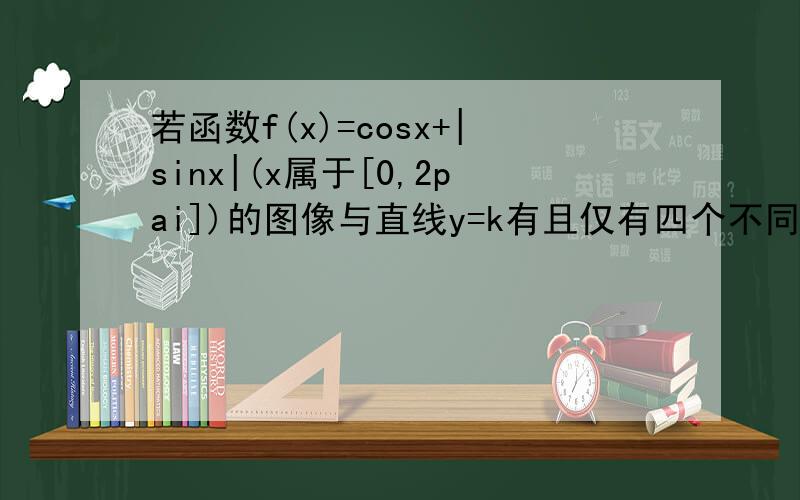若函数f(x)=cosx+|sinx|(x属于[0,2pai])的图像与直线y=k有且仅有四个不同的交点,求k的取值范围也可以提升你们的实力哟!
