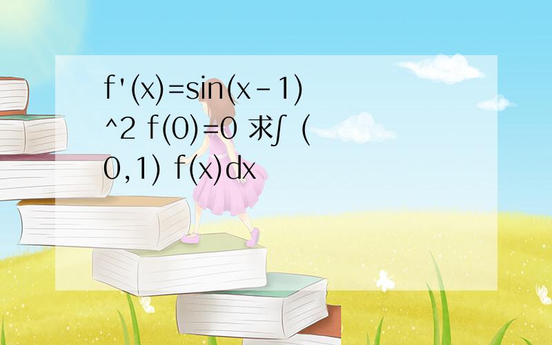 f'(x)=sin(x-1)^2 f(0)=0 求∫ (0,1) f(x)dx