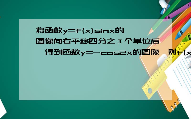 将函数y=f(x)sinx的图像向右平移四分之π个单位后,得到函数y=-cos2x的图像,则f(x)可以是Acosx B2cosx Csinx D2sinx