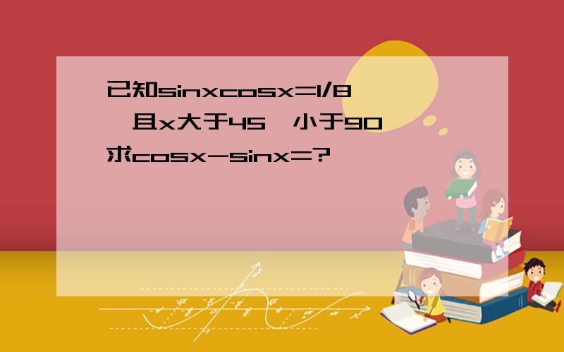 已知sinxcosx=1/8,且x大于45°小于90°,求cosx-sinx=?