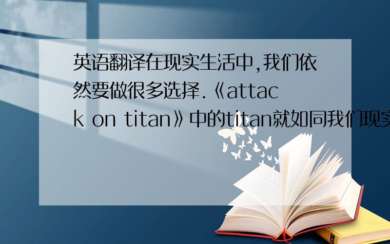 英语翻译在现实生活中,我们依然要做很多选择.《attack on titan》中的titan就如同我们现实中所面临的困难那样.