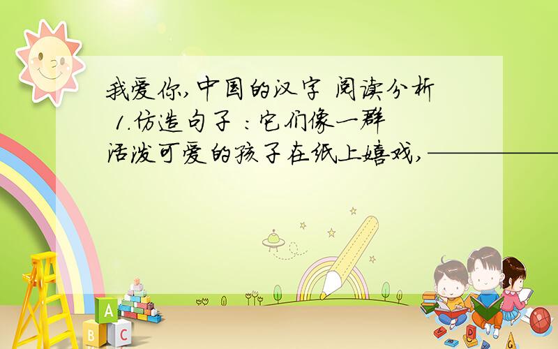我爱你,中国的汉字 阅读分析 1.仿造句子 ：它们像一群活泼可爱的孩子在纸上嬉戏,———————————————2.文章从哪些方面谈了汉字的美?请依次写出.（共四点）3.解释“中国的方