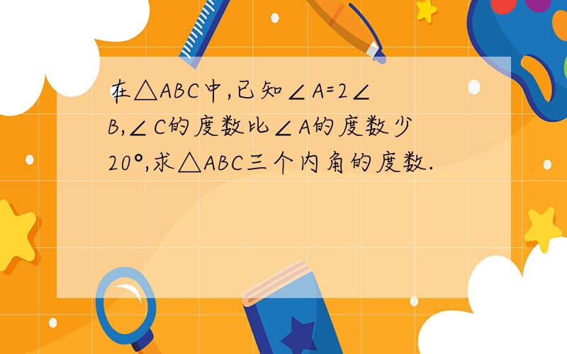 在△ABC中,已知∠A=2∠B,∠C的度数比∠A的度数少20°,求△ABC三个内角的度数.