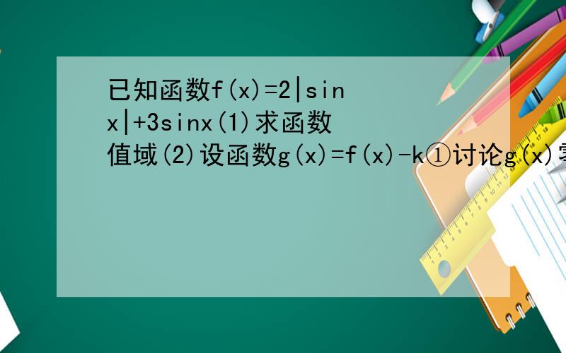 已知函数f(x)=2|sinx|+3sinx(1)求函数值域(2)设函数g(x)=f(x)-k①讨论g(x)零点个数②若存在x∈[-π/4,5π/6]使不等式g(x)≥k²+5,求k的范围