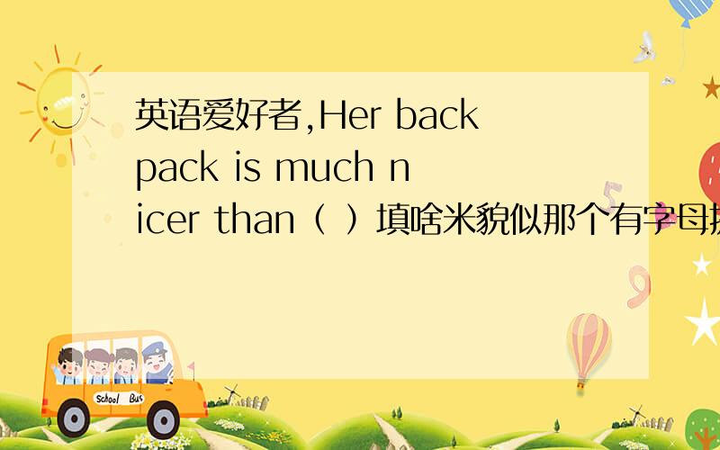 英语爱好者,Her backpack is much nicer than（ ）填啥米貌似那个有字母提示，是个“y”刚才没看到，印的不咋清楚！