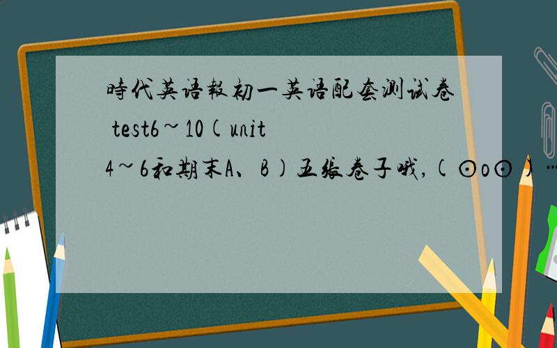 时代英语报初一英语配套测试卷 test6~10(unit4~6和期末A、B)五张卷子哦,(⊙o⊙)…