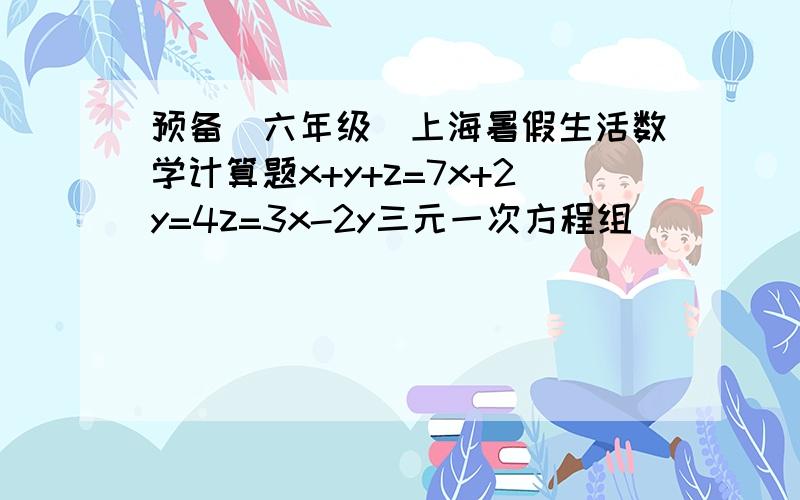 预备（六年级）上海暑假生活数学计算题x+y+z=7x+2y=4z=3x-2y三元一次方程组