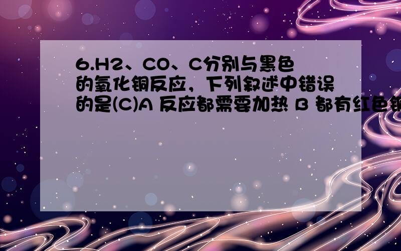 6.H2、CO、C分别与黑色的氧化铜反应，下列叙述中错误的是(C)A 反应都需要加热 B 都有红色铜生成 C 都属于置换反应 D H2、CO、C都具有还原性7.CO、CO2在化学性质上的区别表现在(A)A CO2具有氧化