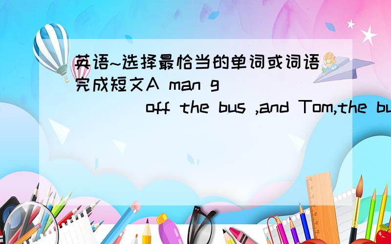 英语~选择最恰当的单词或词语完成短文A man g_______off the bus ,and Tom,the bus driver ,drives on.Soon the bus somes to the n_______stop.An old man gets on it.