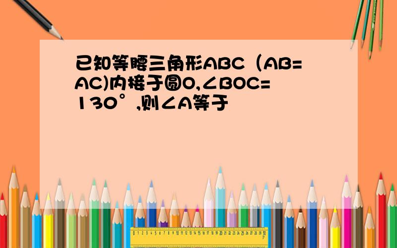 已知等腰三角形ABC（AB=AC)内接于圆O,∠BOC=130°,则∠A等于