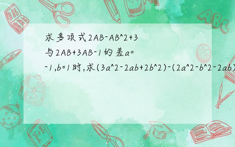 求多项式2AB-AB^2+3与2AB+3AB-1的差a=-1,b=1时,求(3a^2-2ab+2b^2)-(2a^2-b^2-2ab)的值已知A=a^2-2a+1,B=-3a^2-4a+2,求当a=-1时,3A-B的值