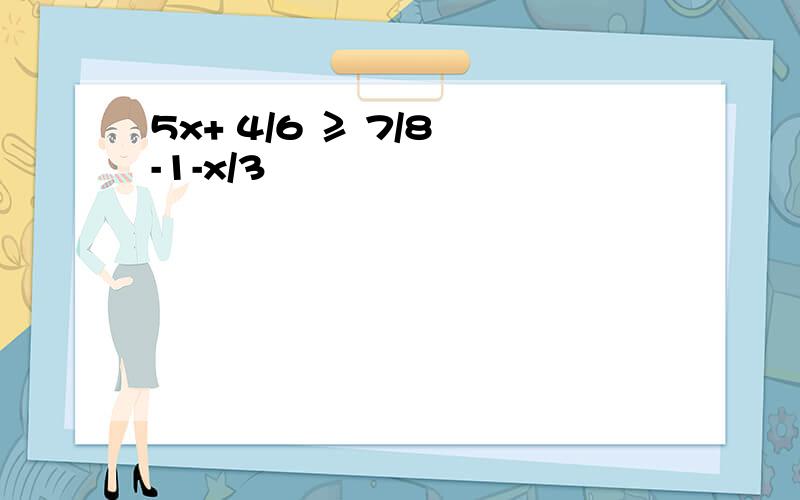 5x+ 4/6 ≥ 7/8 -1-x/3
