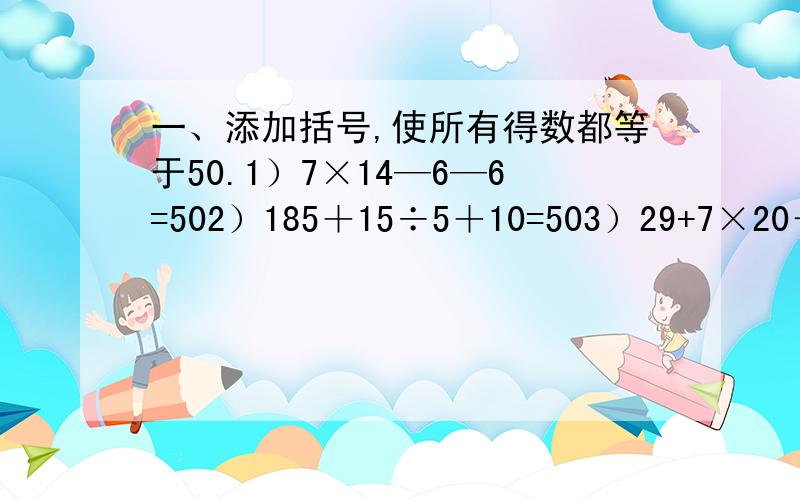 一、添加括号,使所有得数都等于50.1）7×14—6—6=502）185＋15÷5＋10=503）29+7×20－17=504）160－5×3＋19=50二、小胖在计算（25－△）×3时,把它看作25－△3来计算,算出的结果与正确答案相差多少?三