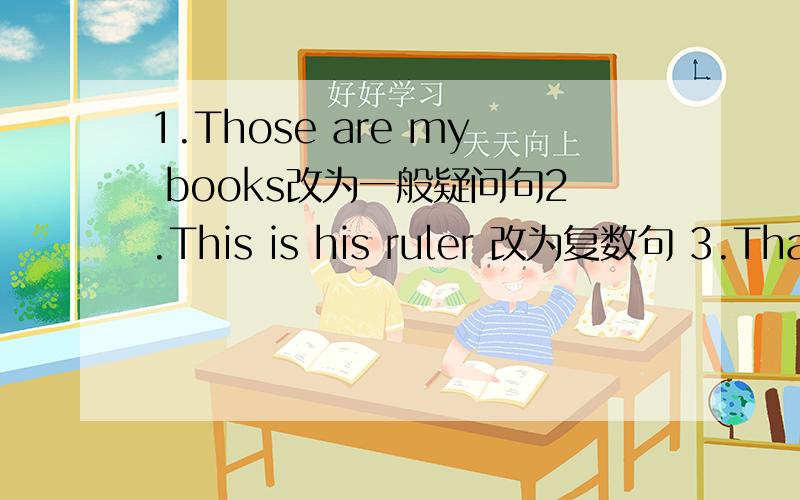 1.Those are my books改为一般疑问句2.This is his ruler 改为复数句 3.That is my brother改为复数句4.This is my grandmother用grandparents改为复数形式 5.These are her brothers.改为否定句 6.Those are my books对my books提问.7