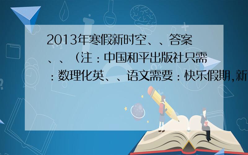 2013年寒假新时空、、答案、、（注：中国和平出版社只需：数理化英、、语文需要：快乐假期,新世纪出版社）