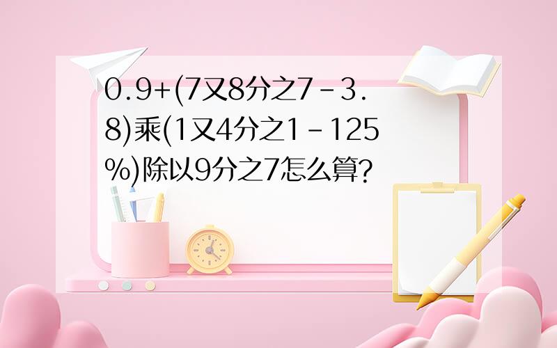 0.9+(7又8分之7-3.8)乘(1又4分之1-125%)除以9分之7怎么算?