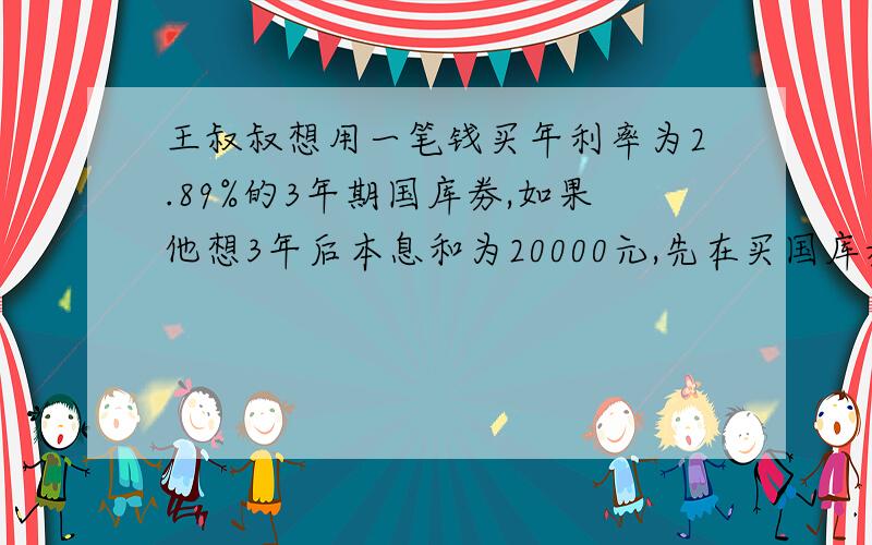 王叔叔想用一笔钱买年利率为2.89%的3年期国库劵,如果他想3年后本息和为20000元,先在买国库劵多少元?快一点