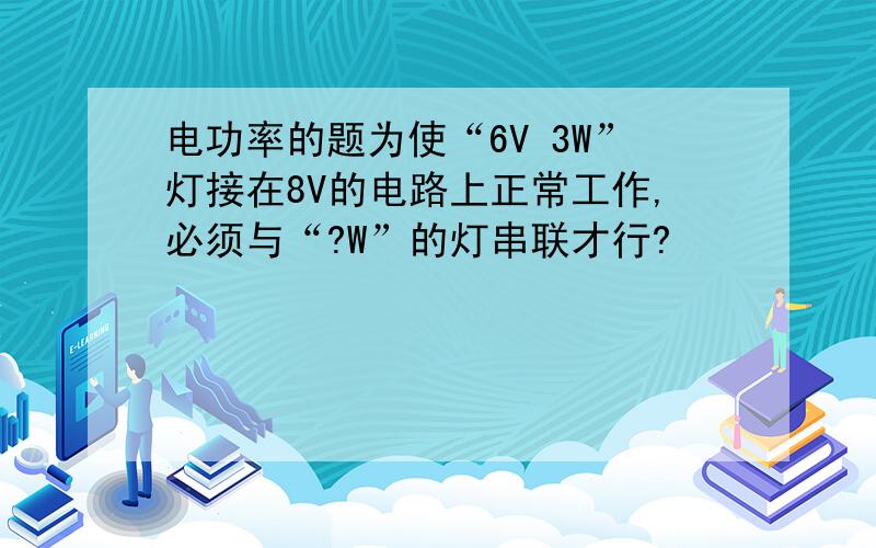 电功率的题为使“6V 3W”灯接在8V的电路上正常工作,必须与“?W”的灯串联才行?