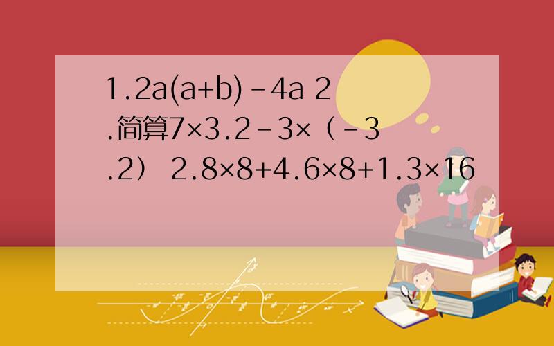 1.2a(a+b)-4a 2.简算7×3.2-3×（-3.2） 2.8×8+4.6×8+1.3×16