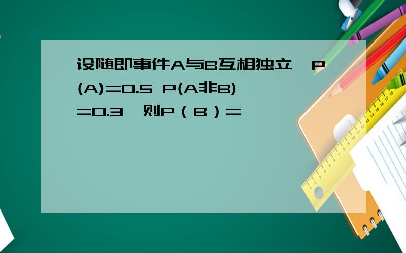 设随即事件A与B互相独立,P(A)=0.5 P(A非B)=0.3,则P（B）=