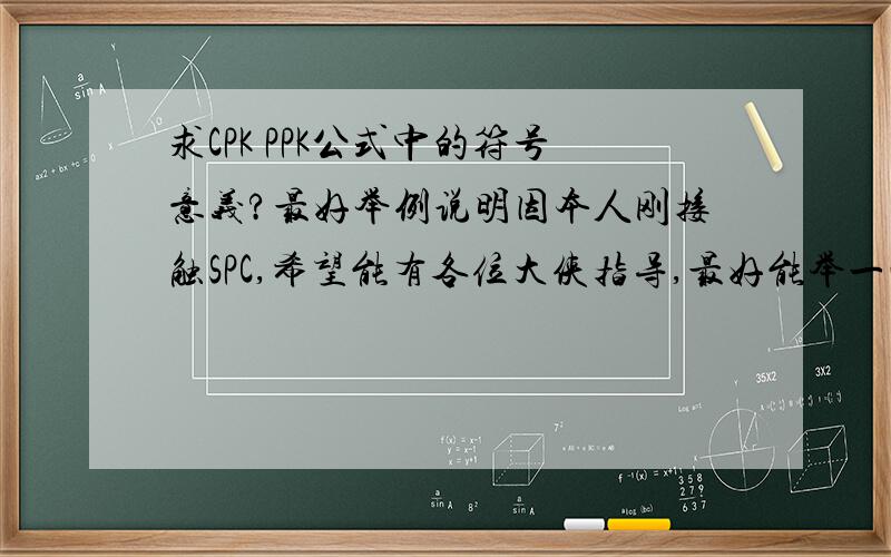 求CPK PPK公式中的符号意义?最好举例说明因本人刚接触SPC,希望能有各位大侠指导,最好能举一些易懂的数据例子,