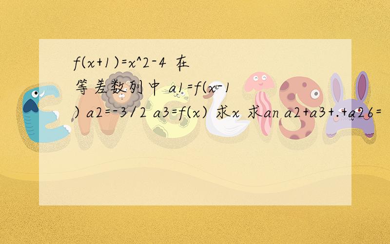 f(x+1)=x^2-4 在等差数列中 a1=f(x-1) a2=-3/2 a3=f(x) 求x 求an a2+a3+.+a26=