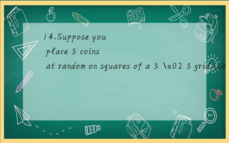 14.Suppose you place 5 coins at random on squares of a 5 \x02 5 grid (so there are 25 squares),with no two coins permitted to occupy the same square.(a) What is the probability that no two coins are placed in the same row?(b) What is the probability