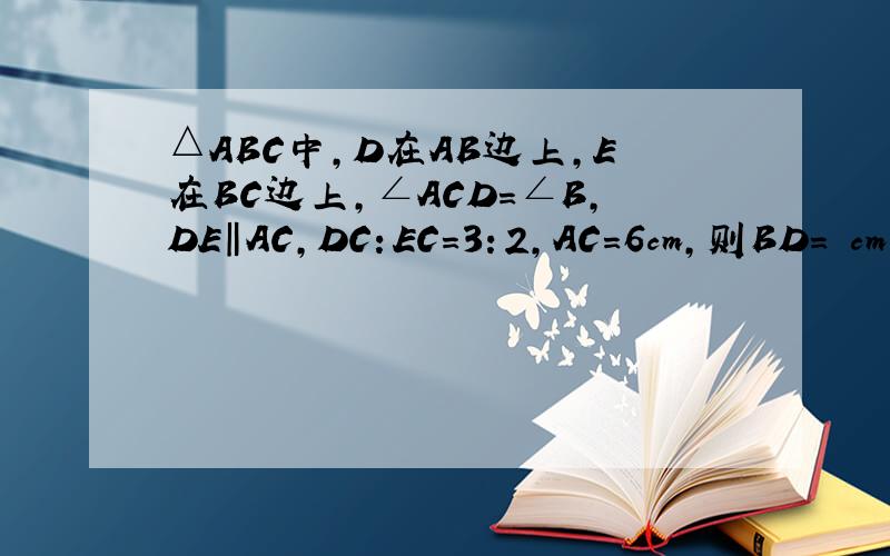 △ABC中,D在AB边上,E在BC边上,∠ACD=∠B,DE‖AC,DC：EC=3：2,AC=6cm,则BD= cm