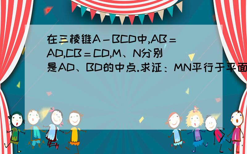 在三棱锥A－BCD中,AB＝AD,CB＝CD,M、N分别是AD、BD的中点.求证：MN平行于平面ABC;