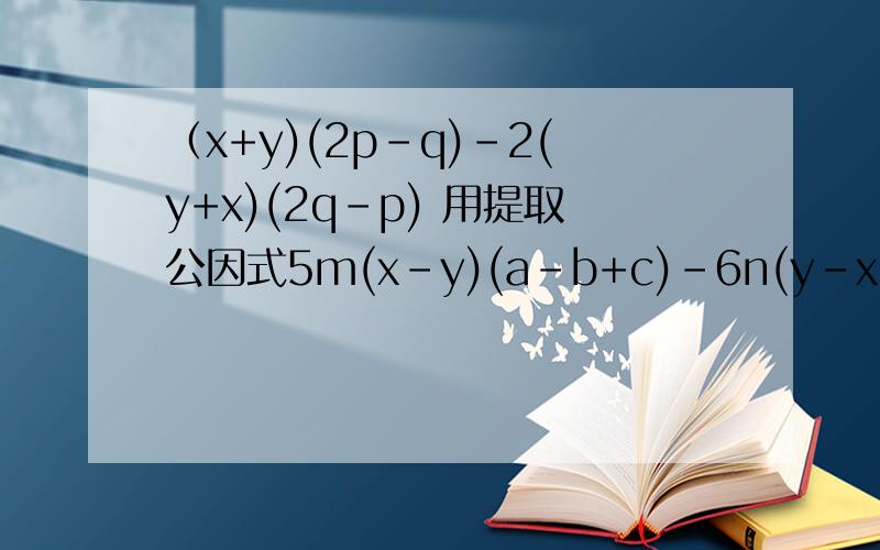 （x+y)(2p-q)-2(y+x)(2q-p) 用提取公因式5m(x-y)(a-b+c)-6n(y-x)(a-b+c)