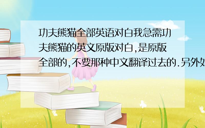 功夫熊猫全部英语对白我急需功夫熊猫的英文原版对白,是原版全部的,不要那种中文翻译过去的.另外如果是中英文对照的更好!