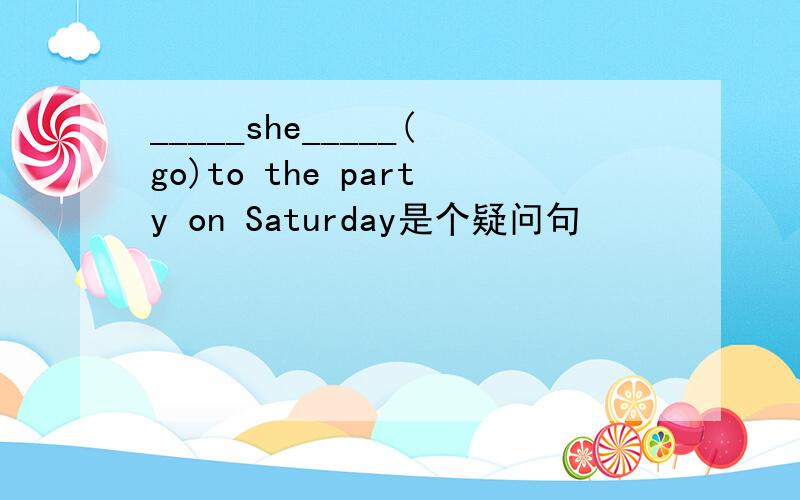 _____she_____(go)to the party on Saturday是个疑问句