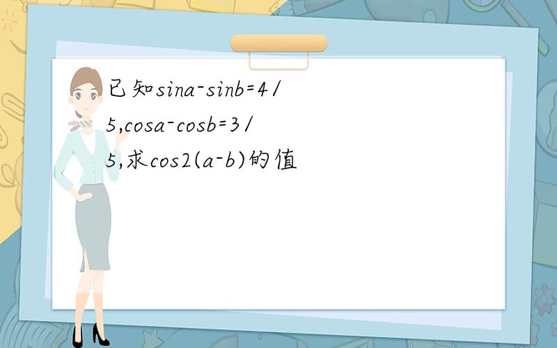 已知sina-sinb=4/5,cosa-cosb=3/5,求cos2(a-b)的值