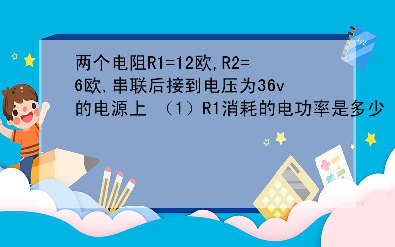 两个电阻R1=12欧,R2=6欧,串联后接到电压为36v的电源上 （1）R1消耗的电功率是多少 （两个电阻R1=12欧,R2=6欧,串联后接到电压为36v的电源上（1）R1消耗的电功率是多少（2）R1和R2每分钟产生的热