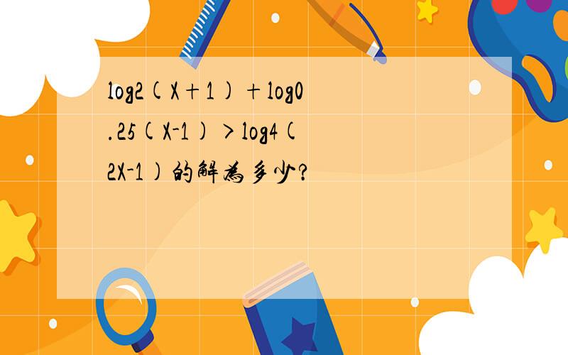 log2(X+1)+log0.25(X-1)>log4(2X-1)的解为多少?