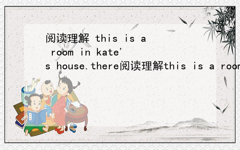 阅读理解 this is a room in kate's house.there阅读理解this is a room in kate's house.there is a big bed,a table,a computer and some chaies in it.there's a glass and some books on the table.there is a picture on the wall.kate is in the room.she
