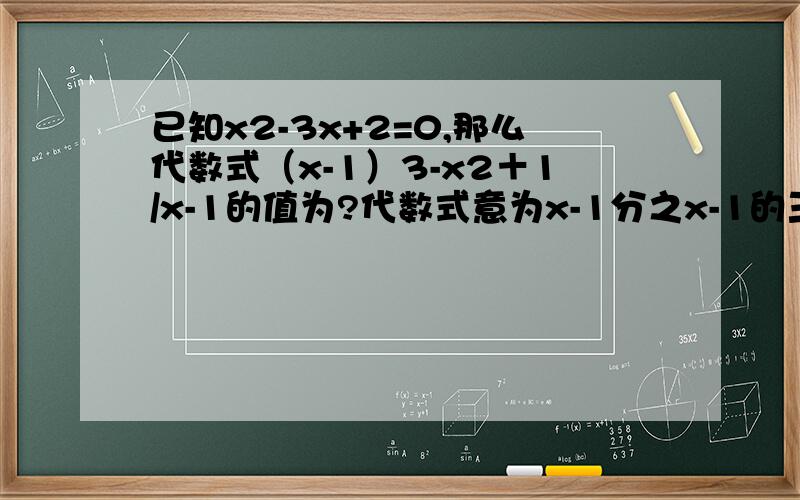 已知x2-3x+2=0,那么代数式（x-1）3-x2＋1/x-1的值为?代数式意为x-1分之x-1的三次方减去x的平方加1