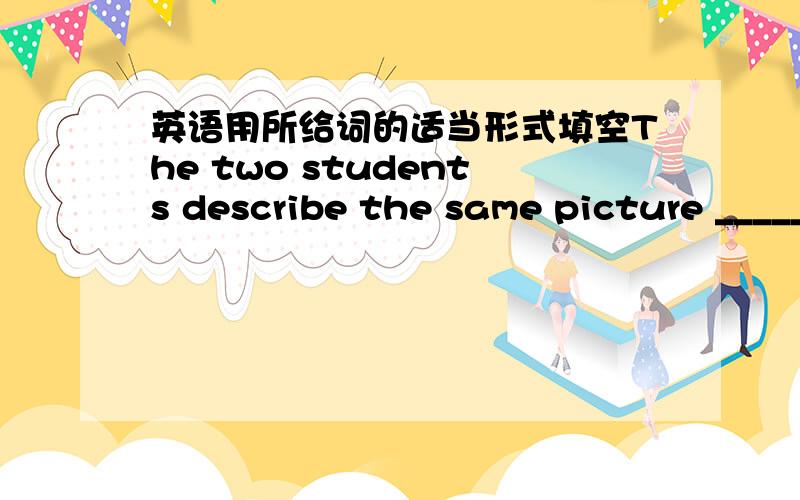 英语用所给词的适当形式填空The two students describe the same picture _____(different).
