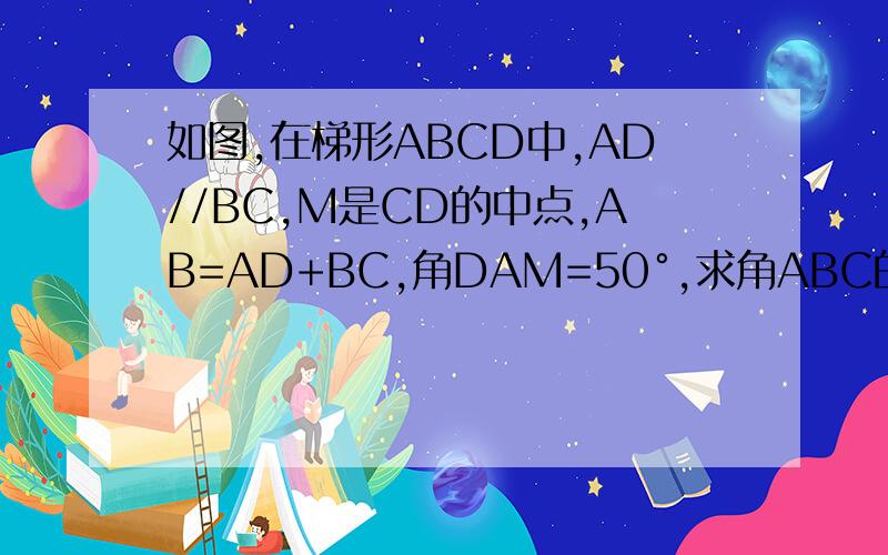 如图,在梯形ABCD中,AD//BC,M是CD的中点,AB=AD+BC,角DAM=50°,求角ABC的大小