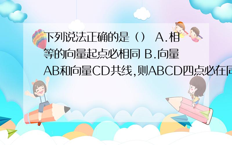 下列说法正确的是（） A.相等的向量起点必相同 B.向量AB和向量CD共线,则ABCD四点必在同一直线上 C.相...下列说法正确的是（） A.相等的向量起点必相同 B.向量AB和向量CD共线,则ABCD四点必在同