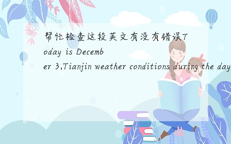 帮忙检查这段英文有没有错误Today is December 3,Tianjin weather conditions during the day is sleet,wind direction the wind is less than three,the maximum temperature was 4 degrees Celsius,the overcast weather conditions at night,the wind d