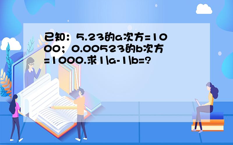已知：5.23的a次方=1000；0.00523的b次方=1000.求1\a-1\b=?
