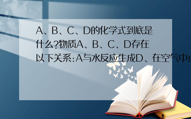 A、B、C、D的化学式到底是什么?物质A、B、C、D存在以下关系:A与水反应生成D、在空气中点燃生成B,B在②的条件下生成D、在①的条件下生成C,C又在③的条件下生成D.已知：常温下,A为一种固体