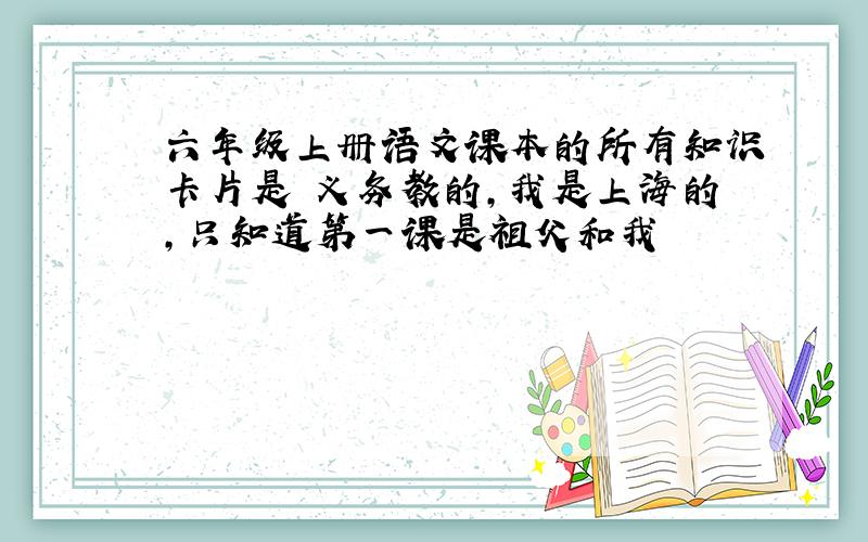 六年级上册语文课本的所有知识卡片是 义务教的,我是上海的,只知道第一课是祖父和我