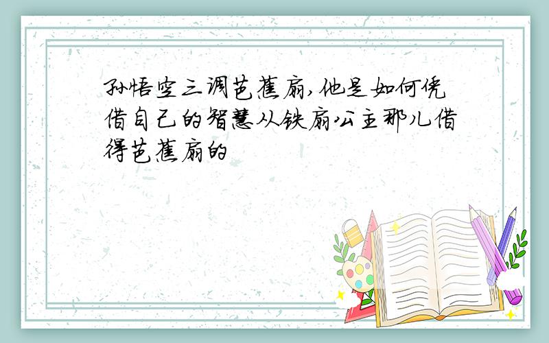 孙悟空三调芭蕉扇,他是如何凭借自己的智慧从铁扇公主那儿借得芭蕉扇的