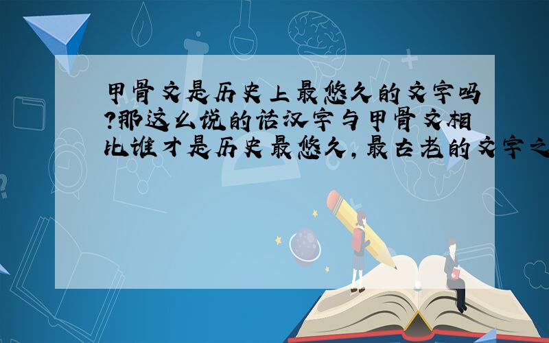 甲骨文是历史上最悠久的文字吗?那这么说的话汉字与甲骨文相比谁才是历史最悠久,最古老的文字之一?