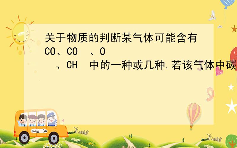 关于物质的判断某气体可能含有CO、CO₂、O₂、CH₄中的一种或几种.若该气体中碳元素与氧元素的质量比为1：3,则下列关于该气体的推论中正确的是.A、一定含有氧气B、可能是纯净