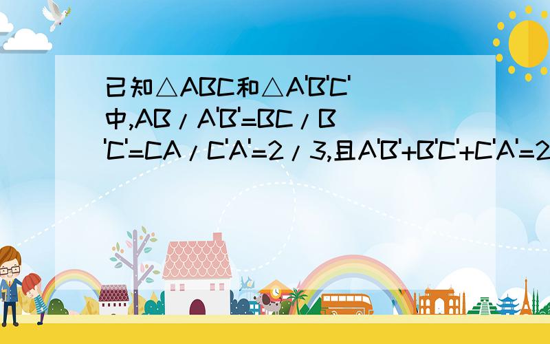 已知△ABC和△A'B'C'中,AB/A'B'=BC/B'C'=CA/C'A'=2/3,且A'B'+B'C'+C'A'=24CM,求△ABC周长!