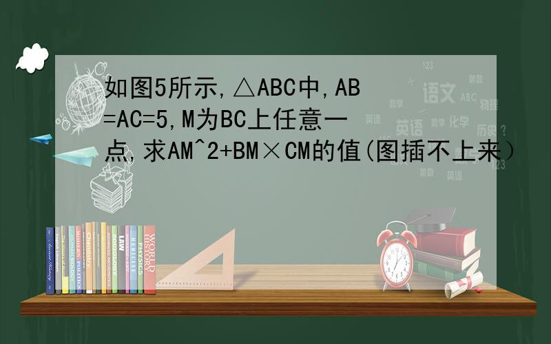 如图5所示,△ABC中,AB=AC=5,M为BC上任意一点,求AM^2+BM×CM的值(图插不上来）