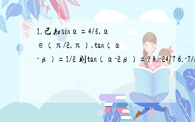1.已知sinα=4/5,α∈（π/2,π）,tan（α-β）=1/2 则tan（α-2β）=?A.-24/7 B.-7/24 C.24/7 D.7/242.函数y=sin（x/2）+sin[60-（x/2）]的最大值?A.2 B.根号3 C.根号2 D.13.函数y=（cos2x)^2-(sin2x)^2的最小正周期?A.2π B.4π c.
